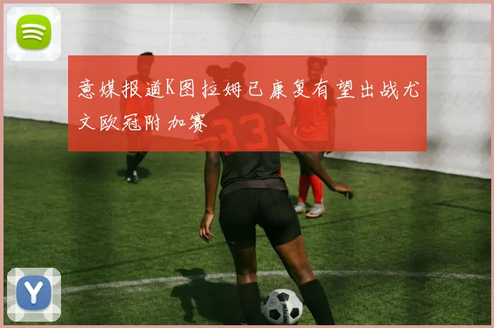 意媒报道K图拉姆已康复有望出战尤文欧冠附加赛