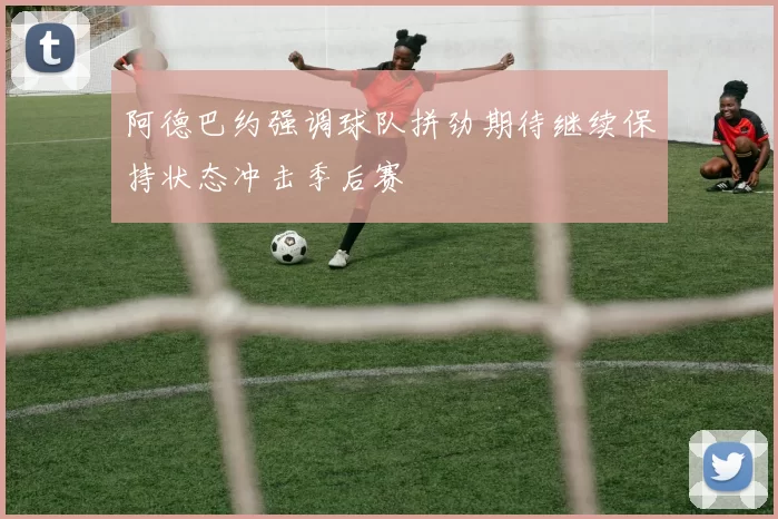 阿德巴约强调球队拼劲期待继续保持状态冲击季后赛