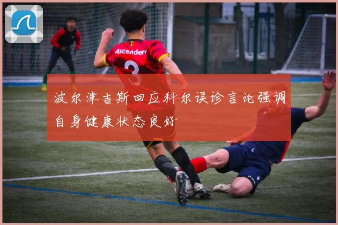 波尔津吉斯回应科尔误诊言论强调自身健康状态良好