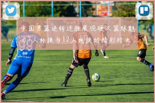 中国男篮逆转连胜展现硬汉篮球魅力7人轮换与12人轮换的精彩对决