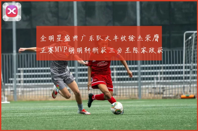 全明星盛典广东队大丰收徐杰荣膺正赛MVP胡明轩斩获三分王陈家政获星锐MVP