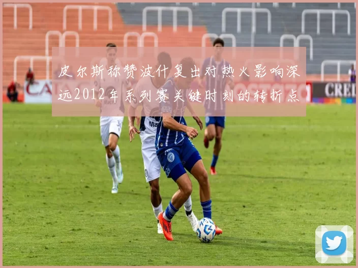 皮尔斯称赞波什复出对热火影响深远2012年系列赛关键时刻的转折点