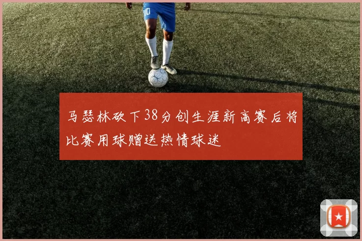 马瑟林砍下38分创生涯新高赛后将比赛用球赠送热情球迷
