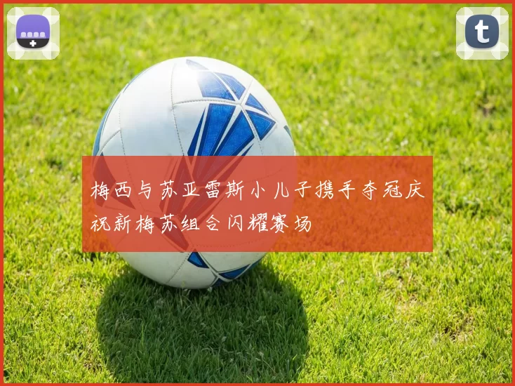 梅西与苏亚雷斯小儿子携手夺冠庆祝新梅苏组合闪耀赛场