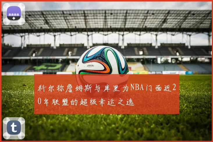 科尔称詹姆斯与库里为NBA门面近20年联盟的超级幸运之选