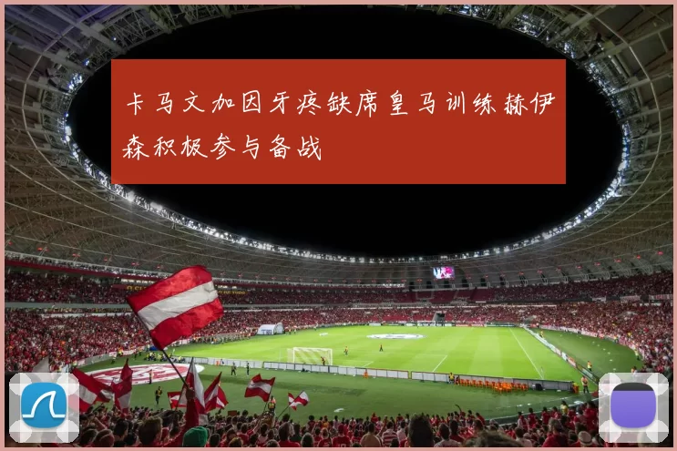 卡马文加因牙疼缺席皇马训练赫伊森积极参与备战