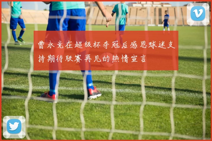 曹永竞在超级杯夺冠后感恩球迷支持期待联赛再见的热情宣言