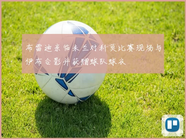 布雷迪亲临米兰对科莫比赛现场与伊布合影并获赠球队球衣
