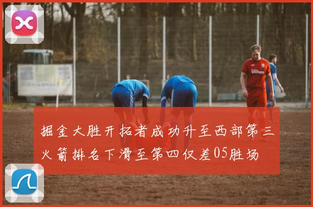 掘金大胜开拓者成功升至西部第三火箭排名下滑至第四仅差05胜场