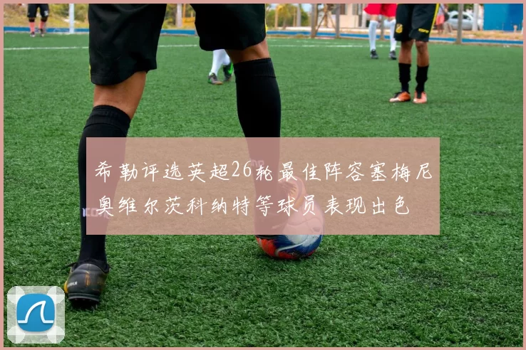 希勒评选英超26轮最佳阵容塞梅尼奥维尔茨科纳特等球员表现出色