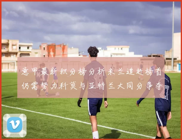 意甲最新积分榜分析米兰追赶榜首仍需努力科莫与亚特兰大同分争夺前列
