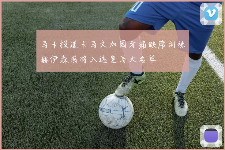 马卡报道卡马文加因牙痛缺席训练赫伊森或将入选皇马大名单