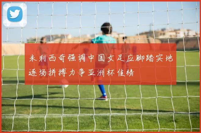 米利西奇强调中国女足应脚踏实地逐场拼搏力争亚洲杯佳绩