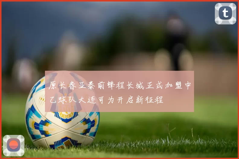 原长春亚泰前锋程长城正式加盟中乙球队大连可为开启新征程
