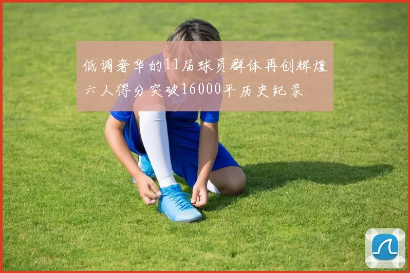 低调奢华的11届球员群体再创辉煌六人得分突破16000平历史纪录