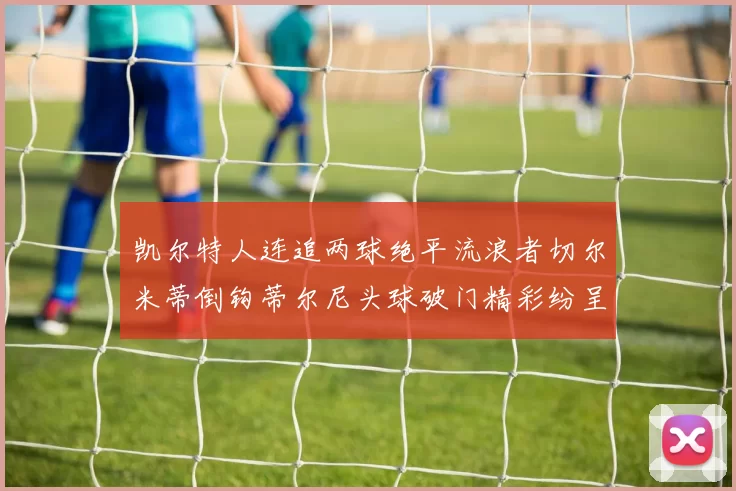 凯尔特人连追两球绝平流浪者切尔米蒂倒钩蒂尔尼头球破门精彩纷呈