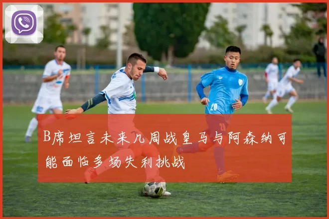 B席坦言未来几周战皇马与阿森纳可能面临多场失利挑战