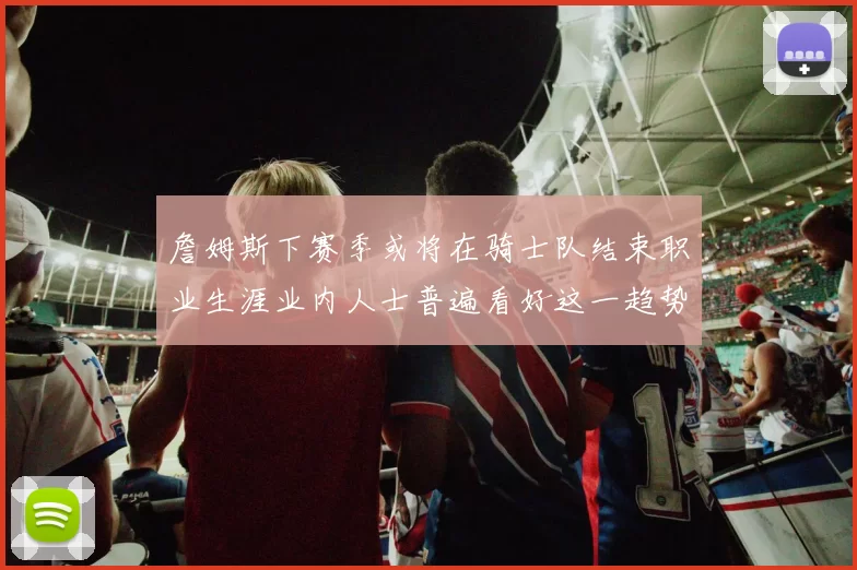 詹姆斯下赛季或将在骑士队结束职业生涯业内人士普遍看好这一趋势