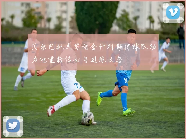 贝尔巴托夫寄语舍什科期待球队助力他重拾信心与进球状态
