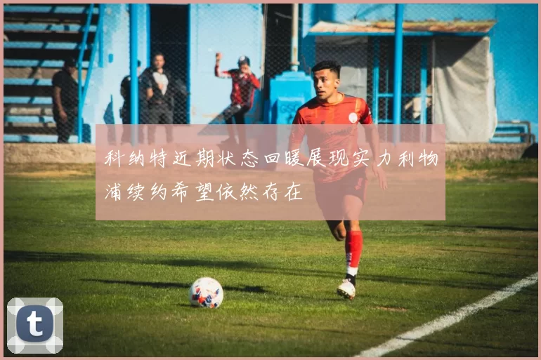 科纳特近期状态回暖展现实力利物浦续约希望依然存在