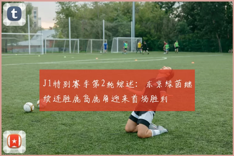 J1特别赛季第2轮综述：东京绿茵继续连胜鹿岛鹿角迎来首场胜利