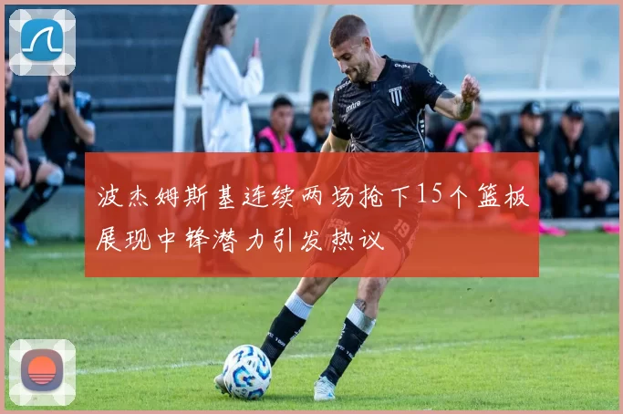 波杰姆斯基连续两场抢下15个篮板展现中锋潜力引发热议