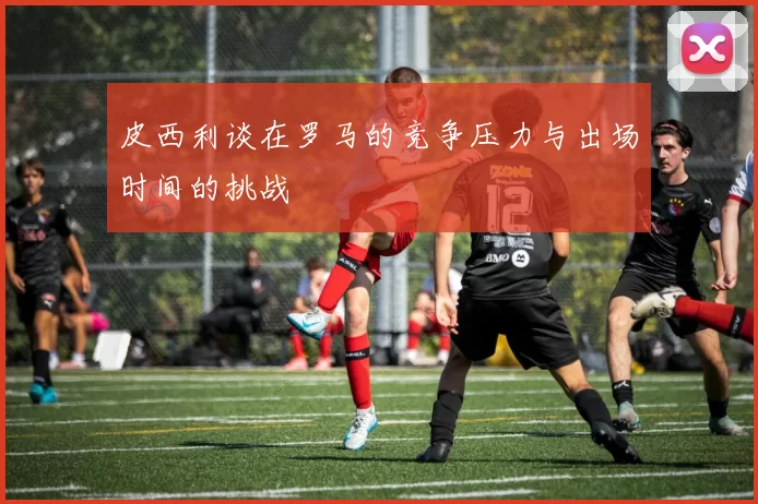皮西利谈在罗马的竞争压力与出场时间的挑战