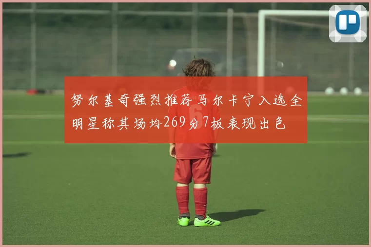 努尔基奇强烈推荐马尔卡宁入选全明星称其场均269分7板表现出色