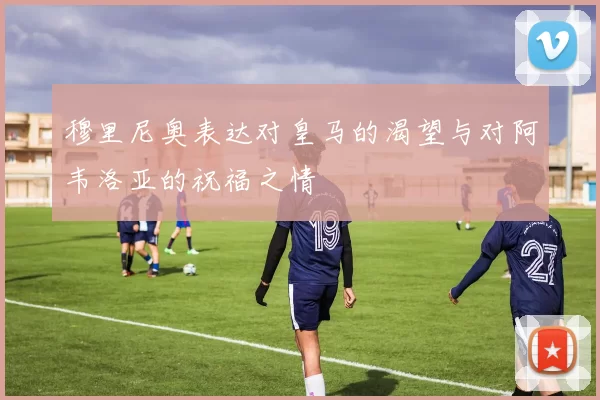 穆里尼奥表达对皇马的渴望与对阿韦洛亚的祝福之情