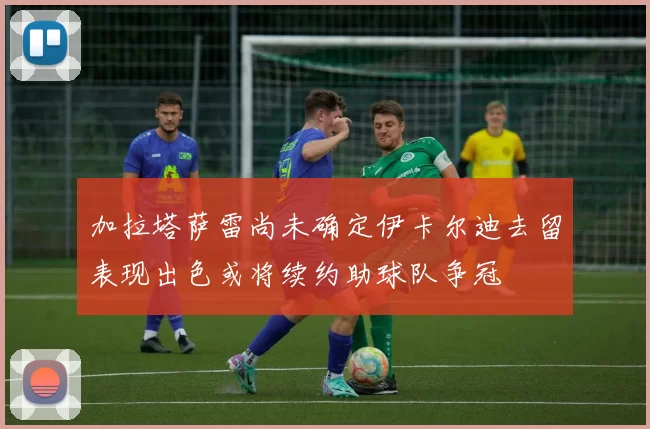 加拉塔萨雷尚未确定伊卡尔迪去留表现出色或将续约助球队争冠