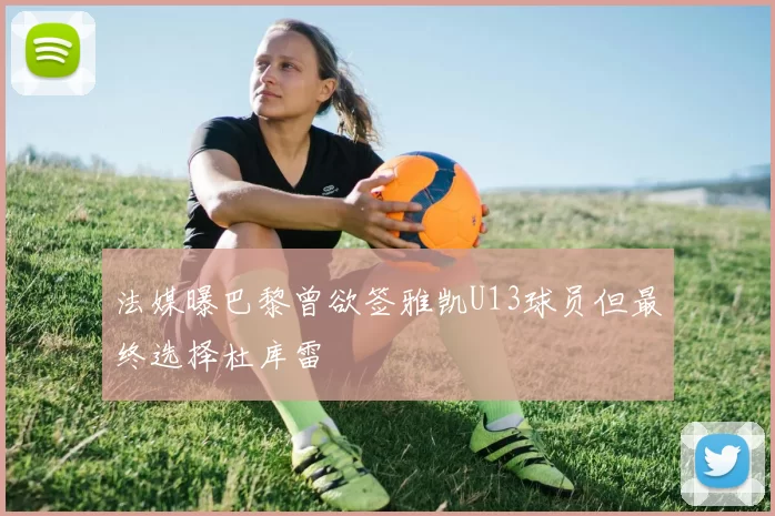 法媒曝巴黎曾欲签雅凯U13球员但最终选择杜库雷