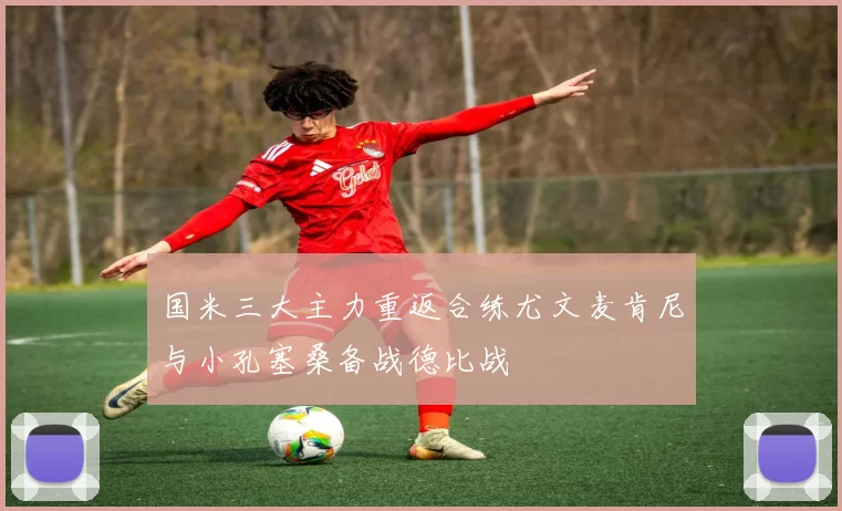 国米三大主力重返合练尤文麦肯尼与小孔塞桑备战德比战
