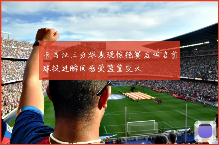 卡马拉三分球表现惊艳赛后坦言首球投进瞬间感受篮筐变大